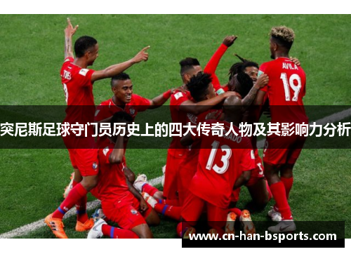 突尼斯足球守门员历史上的四大传奇人物及其影响力分析