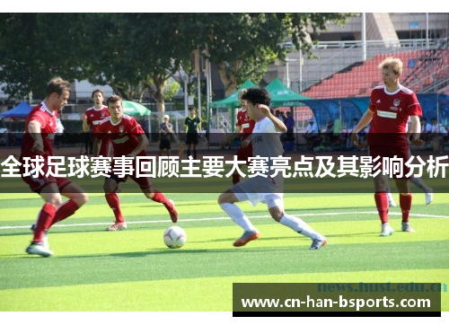 全球足球赛事回顾主要大赛亮点及其影响分析