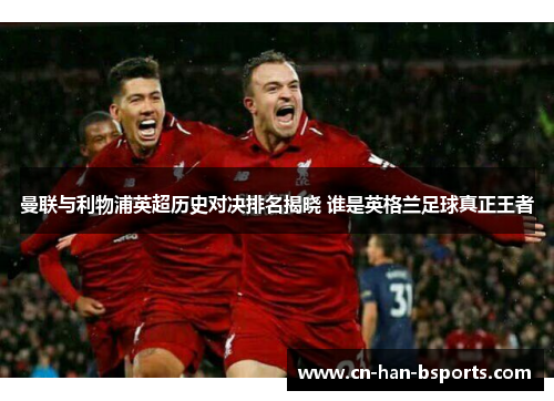 曼联与利物浦英超历史对决排名揭晓 谁是英格兰足球真正王者 曼联与利物浦英超历史对决排名揭晓 谁是英格兰足球真正王者