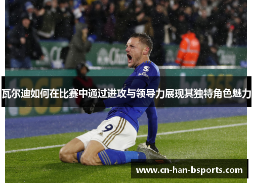 瓦尔迪如何在比赛中通过进攻与领导力展现其独特角色魅力