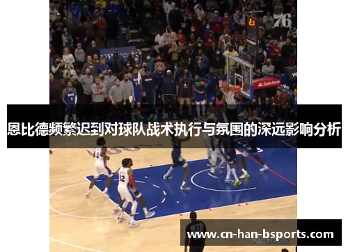 恩比德频繁迟到对球队战术执行与氛围的深远影响分析