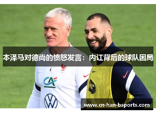本泽马对德尚的愤怒发言:内讧背后的球队困局 本泽马对德尚的愤怒发言:内讧背后的球队困局