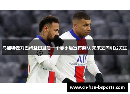 乌加特效力巴黎圣日耳曼一个赛季后宣布离队 未来去向引发关注