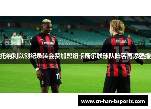 托纳利以创纪录转会费加盟纽卡斯尔联球队阵容再添强援 托纳利以创纪录转会费加盟纽卡斯尔联球队阵容再添强援