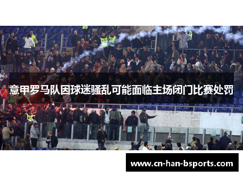 意甲罗马队因球迷骚乱可能面临主场闭门比赛处罚