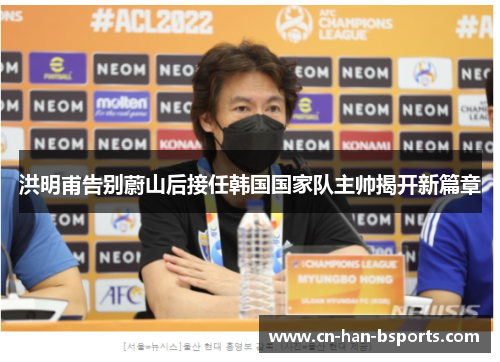 洪明甫告别蔚山后接任韩国国家队主帅揭开新篇章 洪明甫告别蔚山后接任韩国国家队主帅揭开新篇章