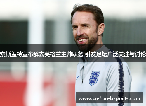 索斯盖特宣布辞去英格兰主帅职务 引发足坛广泛关注与讨论